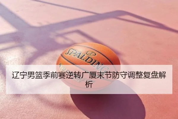 辽宁男篮季前赛逆转广厦末节防守调整复盘解析