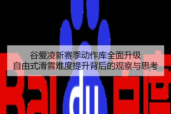 谷爱凌新赛季动作库全面升级 自由式滑雪难度提升背后的观察与思考