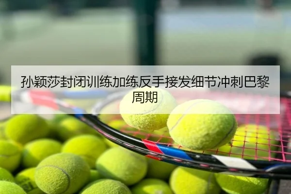 孙颖莎封闭训练加练反手接发细节冲刺巴黎周期