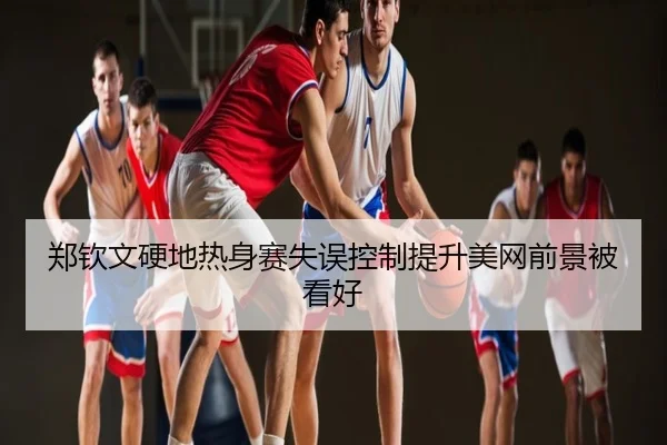 郑钦文硬地热身赛失误控制提升美网前景被看好