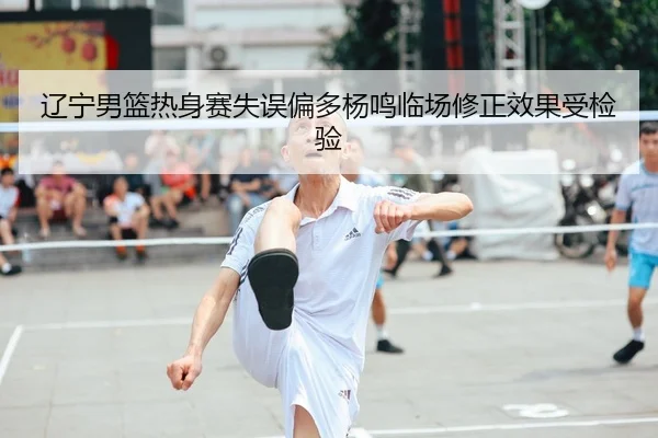 辽宁男篮热身赛失误偏多杨鸣临场修正效果受检验