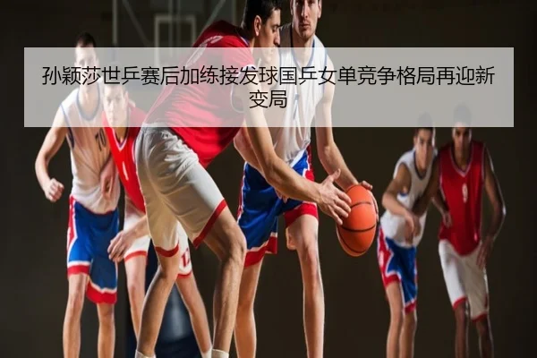 孙颖莎世乒赛后加练接发球国乒女单竞争格局再迎新变局