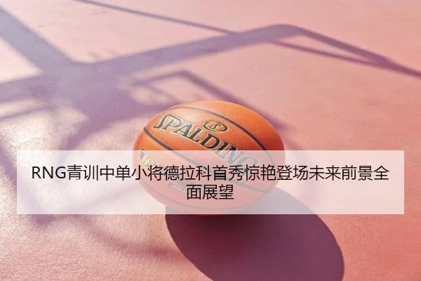 RNG青训中单小将德拉科首秀惊艳登场未来前景全面展望