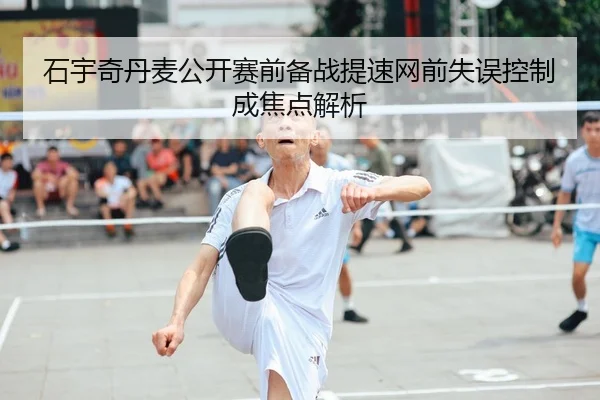 石宇奇丹麦公开赛前备战提速网前失误控制成焦点解析