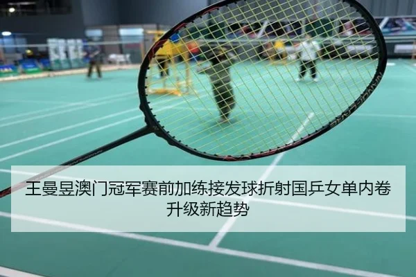 王曼昱澳门冠军赛前加练接发球折射国乒女单内卷升级新趋势